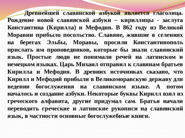 Древнейшей славянской азбукой является глаголица. Рождение новой славянской азбуки – кириллицы - заслуга Константина (Кирилла) и Мефодия. В 862 году из Великой Моравии прибыло посольство. Славяне, жившие в селениях на берегах Эльбы, Моравы, просили Константинополь прислать им проповедников, которые бы знали славянский язык. Простые люди не понимали речей на латинском и немецком языках. Царь Михаил отправил к славянам братьев Кирилла и Мефодия. В древних источниках сказано, что Кирилл и Мефодий прибыли в Великоморавскую державу для ведения богослужения на славянском языке. А потом началось и создание азбуки. Некоторые буквы Кирилл взял из греческого алфавита, другие придумал сам. Братья начали переводить греческие и латинские рукописи на славянский язык, в частности основные богослужебные книги. 