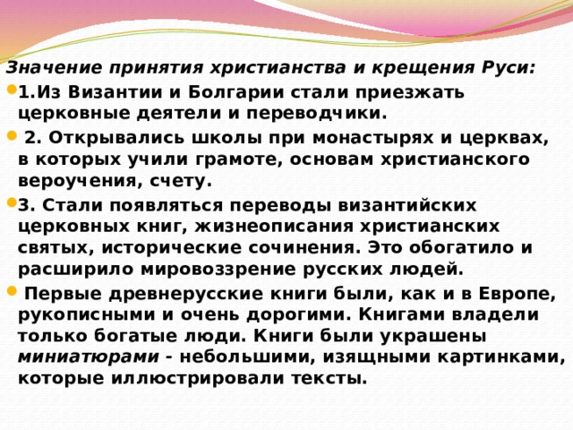 Значение принятия христианства и крещения Руси: 1.Из Византии и Болгарии стали приезжать церковные деятели и переводчики.  2. Открывались школы при монастырях и церквах, в которых учили грамоте, основам христианского вероучения, счету. 3. Стали появляться переводы византийских церковных книг, жизнеописания христианских святых, исторические сочинения. Это обогатило и расширило мировоззрение русских людей.  Первые древнерусские книги были, как и в Европе, рукописными и очень дорогими. Книгами владели только богатые люди. Книги были украшены миниатюрами - небольшими, изящными картинками, которые иллюстрировали тексты. 
