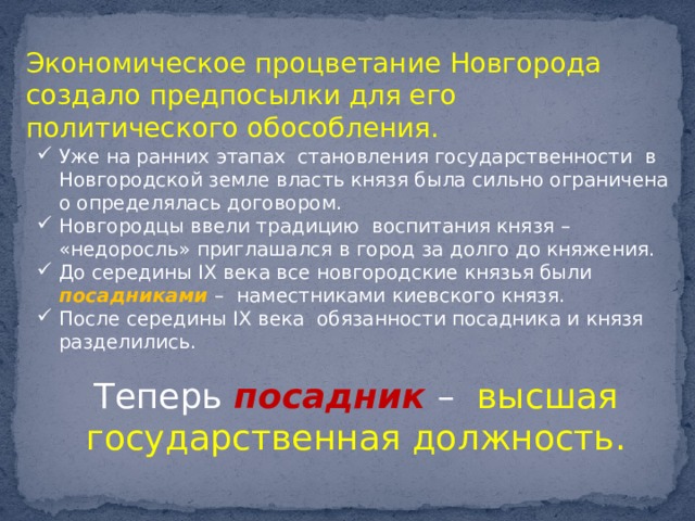 Экономическое процветание Новгорода создало предпосылки для его политического обособления. Уже на ранних этапах становления государственности в Новгородской земле власть князя была сильно ограничена о определялась договором. Новгородцы ввели традицию воспитания князя – «недоросль» приглашался в город за долго до княжения. До середины IX века все новгородские князья были посадниками – наместниками киевского князя. После середины IX века обязанности посадника и князя разделились. Теперь посадник – высшая государственная должность. 