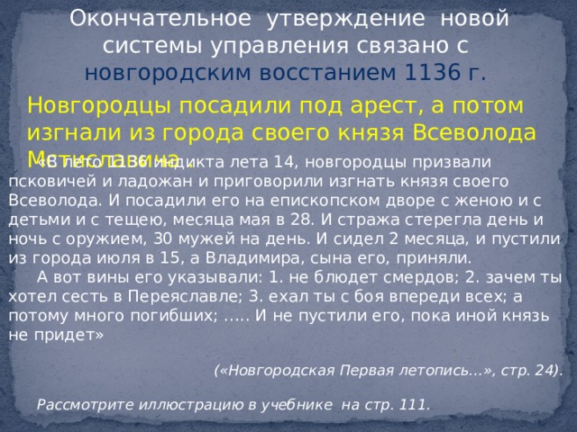 Окончательное утверждение новой системы управления связано с новгородским восстанием 1136 г. Новгородцы посадили под арест, а потом изгнали из города своего князя Всеволода Мстиславича . «В лето 1136 индикта лета 14, новгородцы призвали псковичей и ладожан и приговорили изгнать князя своего Всеволода. И посадили его на епископском дворе с женою и с детьми и с тещею, месяца мая в 28. И стража стерегла день и ночь с оружием, 30 мужей на день. И сидел 2 месяца, и пустили из города июля в 15, а Владимира, сына его, приняли. А вот вины его указывали: 1. не блюдет смердов; 2. зачем ты хотел сесть в Переяславле; 3. ехал ты с боя впереди всех; а потому много погибших; ….. И не пустили его, пока иной князь не придет»   («Новгородская Первая летопись...», стр. 24).  Рассмотрите иллюстрацию в учебнике на стр. 111.   
