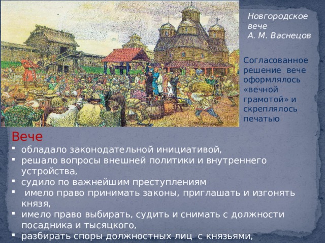 Новгородское вече А. М. Васнецов Согласованное решение вече оформлялось «вечной грамотой» и скреплялось печатью Вече обладало законодательной инициативой, решало вопросы внешней политики и внутреннего устройства, судило по важнейшим преступлениям  имело право принимать законы, приглашать и изгонять князя, имело право выбирать, судить и снимать с должности посадника и тысяцкого, разбирать споры должностных лиц с князьями, решало вопросы о войне и мире, раздавало волости на кормление князьям. 