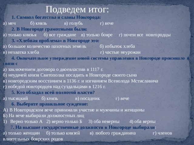 Подведем итог:  1. Символ богатства и славы Новгорода: а) меч б) князь в) голубь г) вече  2. В Новгороде грамотными были: а) только князья б) все граждане в) только бояре г) почти все новгородцы  3. «Хлебная проблема» в Новгороде это: а) большое количество пахотных земель б) избыток хлеба в) нехватка хлеба г) частые неурожаи  4 . Окончательное утверждение новой системы управления в Новгороде произошло в связи с а) заключением договора о двоевластии в 1117 г. б) неудачей князя Святополка посадить в Новгороде своего сына в) новгородским восстанием в 1136 г. и изгнанием Всеволода Мстиславича г) победой новгородцев над суздальцами в 1216 г.  5. Кто обладал всей полнотой власти? а) тысяцкий б) князь в) посадник г) вече  6. Выберите правильное суждение: А) В Новгородском вече принимали участие и мужчины и женщины Б) На вече выбирали должностных лиц Верно только А 2) верно только Б 3) оба неверны 4) оба верны  7 . На высшие государственные должности в Новгороде выбирали : а) только женщин б) только князей в) любого гражданина г) членов влиятельных боярских родов 