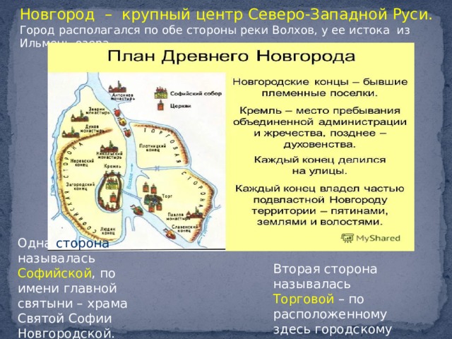 Новгород – крупный центр Северо-Западной Руси. Город располагался по обе стороны реки Волхов, у ее истока из Ильмень-озера. Одна сторона называлась Софийской , по имени главной святыни – храма Святой Софии Новгородской. Вторая сторона называлась Торговой – по расположенному здесь городскому торгу. 