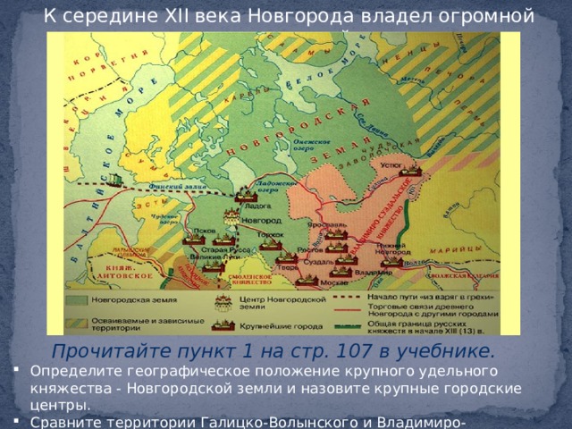 К середине XII века Новгорода владел огромной территорией. Прочитайте пункт 1 на стр. 107 в учебнике. Определите географическое положение крупного удельного княжества - Новгородской земли и назовите крупные городские центры. Сравните территории Галицко-Волынского и Владимиро-Суздальского княжеств с Новгородской землей  
