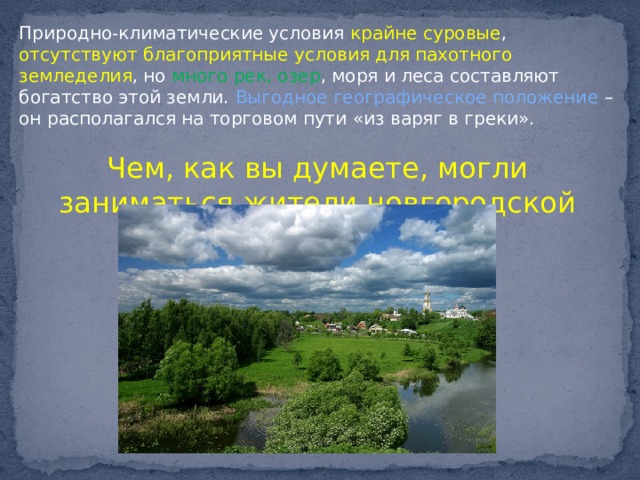 Природно-климатические условия крайне суровые , отсутствуют благоприятные условия для пахотного земледелия , но много рек, озер , моря и леса составляют богатство этой земли. Выгодное географическое положение – он располагался на торговом пути «из варяг в греки». Чем, как вы думаете, могли заниматься жители новгородской земли? 