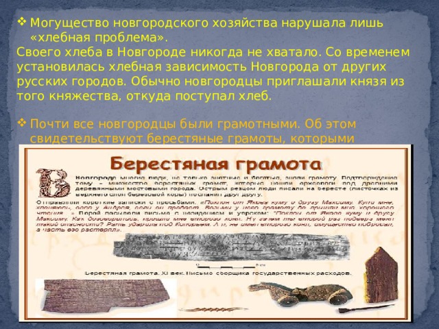 Могущество новгородского хозяйства нарушала лишь «хлебная проблема». Своего хлеба в Новгороде никогда не хватало. Со временем установилась хлебная зависимость Новгорода от других русских городов. Обычно новгородцы приглашали князя из того княжества, откуда поступал хлеб. Почти все новгородцы были грамотными. Об этом свидетельствуют берестяные грамоты, которыми новгородцы пользовались для ежедневной переписки. 