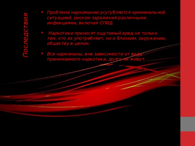 Последствия Проблема наркомании усугубляется криминальной ситуацией, риском заражения различными инфекциями, включая СПИД.   Наркотики приносят ощутимый вред не только тем, кто их употребляет, но и близким, окружению, обществу в целом.  Все наркоманы, вне зависимости от вида принимаемого наркотика, долго не живут. 