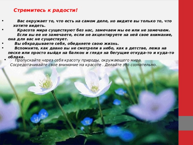   Стремитесь к радости!   Вас окружает то, что есть на самом деле, но видите вы только то, что хотите видеть.  Красота мира существуют без нас, замечаем мы ее или не замечаем. Если вы ее не замечаете, если не акцентируете на ней свое внимание, она для вас не существует.  Вы обкрадываете себя, обедняете свою жизнь.  Вспомните, как давно вы не смотрели в небо, как в детстве, лежа на песке или просто выйдя на балкон и глядя на бегущие откуда-то и куда-то облака.  Пропускайте через себя красоту природы, окружающего мира. Сосредотачивайте свое внимание на красоте . Делайте это сознательно. 