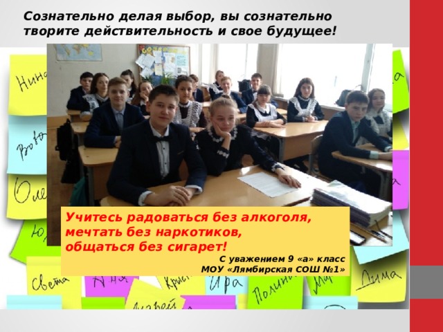 Сознательно делая выбор, вы сознательно творите действительность и свое будущее! Учитесь радоваться без алкоголя, мечтать без наркотиков, общаться без сигарет! С уважением 9 «а» класс МОУ «Лямбирская СОШ №1» 