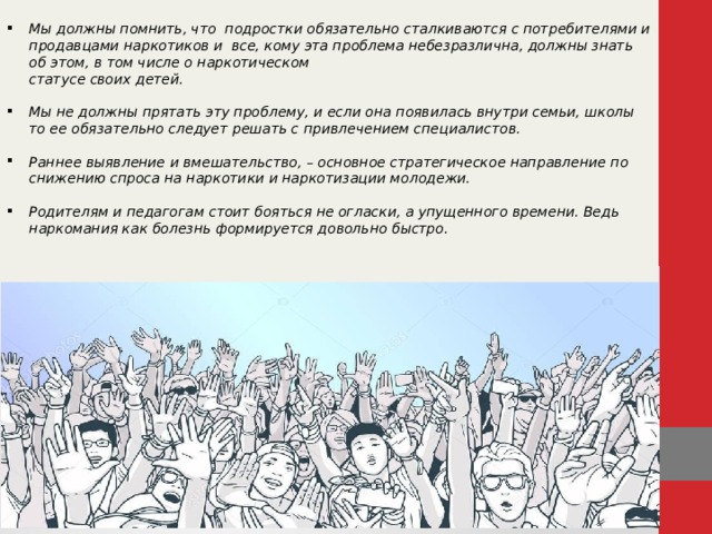  Мы должны помнить, что подростки обязательно сталкиваются с потребителями и продавцами наркотиков и все, кому эта проблема небезразлична, должны знать об этом, в том числе о наркотическом  статусе своих детей.  Мы не должны прятать эту проблему, и если она появилась внутри семьи, школы то ее обязательно следует решать с привлечением специалистов.  Раннее выявление и вмешательство, – основное стратегическое направление по снижению спроса на наркотики и наркотизации молодежи.  Родителям и педагогам стоит бояться не огласки, а упущенного времени. Ведь наркомания как болезнь формируется довольно быстро.  