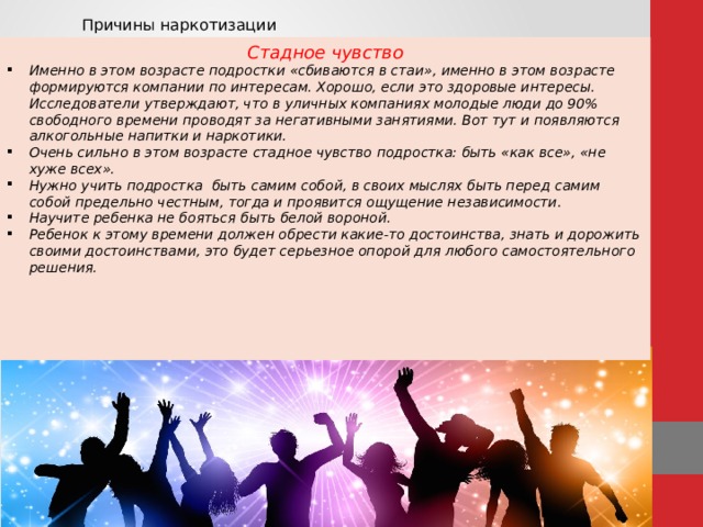 Причины наркотизации Стадное чувство Именно в этом возрасте подростки «сбиваются в стаи», именно в этом возрасте формируются компании по интересам. Хорошо, если это здоровые интересы. Исследователи утверждают, что в уличных компаниях молодые люди до 90% свободного времени проводят за негативными занятиями. Вот тут и появляются алкогольные напитки и наркотики. Очень сильно в этом возрасте стадное чувство подростка: быть «как все», «не хуже всех». Нужно учить подростка быть самим собой, в своих мыслях быть перед самим собой предельно честным, тогда и проявится ощущение независимости. Научите ребенка не бояться быть белой вороной. Ребенок к этому времени должен обрести какие-то достоинства, знать и дорожить своими достоинствами, это будет серьезное опорой для любого самостоятельного решения.      