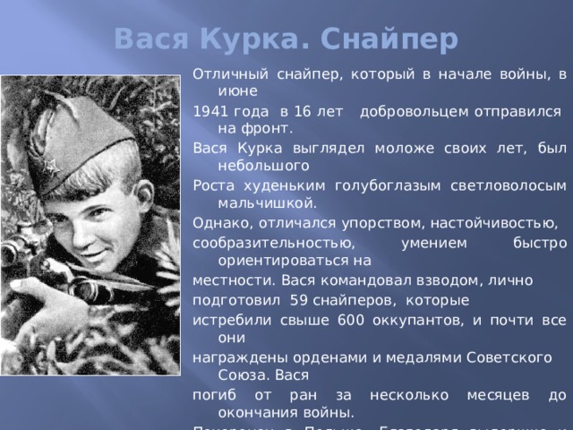 Вася Курка. Снайпер   Отличный  снайпер, который в начале войны, в июне 1941 года в 16 лет добровольцем отправился на фронт. Вася Курка выглядел моложе своих лет, был небольшого Роста худеньким голубоглазым светловолосым мальчишкой. Однако, отличался упорством, настойчивостью, сообразительностью, умением быстро ориентироваться на местности. Вася командовал взводом, лично подготовил 59 снайперов, которые истребили свыше 600 оккупантов, и почти все они награждены орденами и медалями Советского Союза. Вася погиб от ран за несколько месяцев до окончания войны. Похоронен в Польше. Благодаря выдержке и смелости Вася Курка стал одним и наиболее результативных советских стрелков. За подвиги и боевые заслуги он награждён орденами Красного Знамени и Красной Звезды, медалью «За оборону Кавказа», именной снайперской винтовкой. 