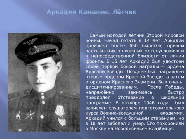  Аркадий Каманин. Лётчик    Самый молодой лётчик Второй мировой войны. Начал летать в 14 лет. Аркадий произвел более 650 вылетов, причём часть из них в сложных метеоусловиях и в непосредственной близости от линии фронта. В 15 лет Аркадий был удостоен своей первой боевой награды — ордена Красной Звезды. Позднее был награждён вторым орденом Красной Звезды, а затем и орденом Красного Знамени. Был очень дисциплинированным.   После Победы, напряжённо занимаясь, быстро преодолел отставание в школьной программе. В октябре 1946 года был зачислен слушателем подготовительного курса Военно-воздушной академии. Аркадий учился с большим старанием, но в 18 лет заболел и умер. Его похоронили в Москве на Новодевичьем кладбище. 