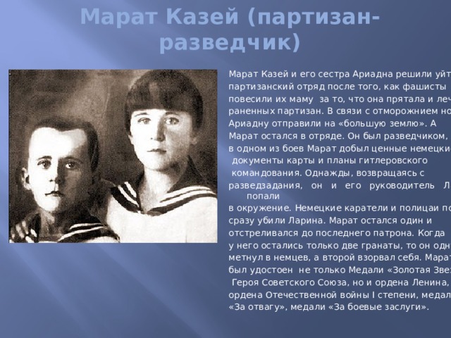 Марат Казей (партизан-разведчик) Марат Казей и его сестра Ариадна решили уйти в партизанский отряд после того, как фашисты повесили их маму за то, что она прятала и лечила раненных партизан. В связи с отморожнием ног Ариадну отправили на «большую землю». А Марат остался в отряде. Он был разведчиком, в одном из боев Марат добыл ценные немецкие  документы карты и планы гитлеровского  командования. Однажды, возвращаясь с разведзадания, он и его руководитель Ларин попали в окружение. Немецкие каратели и полицаи почти сразу убили Ларина. Марат остался один и отстреливался до последнего патрона. Когда у него остались только две гранаты, то он одну метнул в немцев, а второй взорвал себя. Марат был удостоен не только Медали «Золотая Звезда»   Героя Советского Союза, но и ордена Ленина, ордена Отечественной войны I степени, медали «За отвагу», медали «За боевые заслуги». 