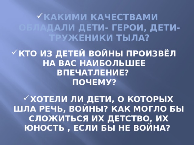 Какими качествами обладали дети- герои, дети-труженики тыла? Кто из детей войны произвёл на вас наибольшее впечатление? Почему? Хотели ли дети, о которых шла речь, войны? Как могло бы сложиться их детство, их юность , если бы не война?  