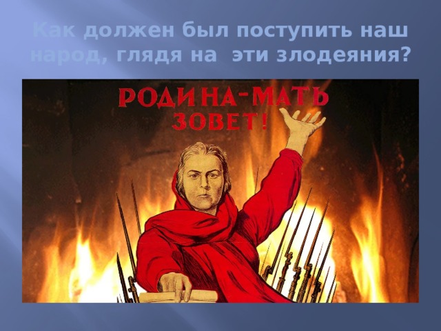 Как должен был поступить наш народ, глядя на эти злодеяния? 