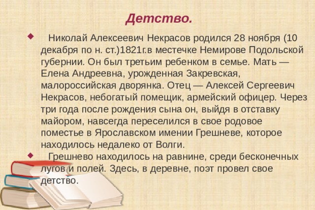 Детство.  Николай Алексеевич Некрасов родился 28 ноября (10 декабря по н. ст.)1821г.в местечке Немирове Подольской губернии. Он был третьим ребенком в семье. Мать — Елена Андреевна, урожденная Закревская, малороссийская дворянка. Отец — Алексей Сергеевич Некрасов, небогатый помещик, армейский офицер. Через три года после рождения сына он, выйдя в отставку майором, навсегда переселился в свое родовое поместье в Ярославском имении Грешневе, которое находилось недалеко от Волги.  Грешнево находилось на равнине, среди бесконечных лугов и полей. Здесь, в деревне, поэт провел свое детство. 