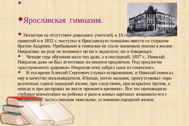 Ярославская гимназия.  Несмотря на отсутствие домашних учителей, к 10 годам Некрасов овладел грамотой и в 1832 г. поступил в Ярославскую гимназию вместе со старшим братом Андреем. Пребывание в гимназии не стало значимым этапом в жизни Некрасова; ни разу не вспомнил он ни о педагогах, ни о товарищах.  Четыре года обучения мало что дали, а в последний, 1837 г., Николай Некрасов даже не был аттестован по многим предметам. Под предлогом « расстроенного здоровья » Некрасов-отец забрал сына из гимназии ».  В это время Алексей Сергеевич служил исправником, и Николай помогал ему в качестве письмоводителя. Юноша, почти мальчик, присутствовал « при различных сценах народной жизни, при следствиях, при вскрытии трупов, а иногда и при расправах во вкусе прежнего времени ». Все это производило глубокое впечатление на ребенка и рано в живых картинах знакомило его с тогдашними, часто слишком тяжелыми, условиями народной жизни. 