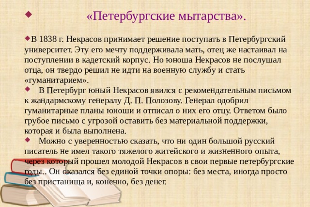   «Петербургские мытарства».  В 1838 г. Некрасов принимает решение поступать в Петербургский университет. Эту его мечту поддерживала мать, отец же настаивал на поступлении в кадетский корпус. Но юноша Некрасов не послушал отца, он твердо решил не идти на военную службу и стать « гуманитарием ».  В Петербург юный Некрасов явился с рекомендательным письмом к жандармскому генералу Д. П. Полозову. Генерал одобрил гуманитарные планы юноши и отписал о них его отцу. Ответом было грубое письмо с угрозой оставить без материальной поддержки, которая и была выполнена.  Можно с уверенностью сказать, что ни один большой русский писатель не имел такого тяжелого житейского и жизненного опыта, через который прошел молодой Некрасов в свои первые петербургские годы. . Он оказался без единой точки опоры: без места, иногда просто без пристанища и, конечно, без денег. 