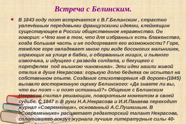 Встреча с Белинским. В 1843 году поэт встречается с В.Г.Белинским , страстно увлечённым передовыми французскими идеями, клеймящим существующее в России общественное неравенство. Он говорил: «Что мне в том, что для избранных есть блаженство, когда большая часть и не подозревает его возможности? Горе, тяжёлое горе овладевает мною при виде босоногих мальчишек, играющих на улице в бабки, и оборванных нищих, и пьяного извозчика, и идущего с развода солдата, и бегущего с портфелем под мышкою чиновника». Эти идеи нашли живой отклик в душе Некрасова: горькую долю бедняка он испытал на собственном опыте. Создание стихотворения «В дороге»(1845) вызвало восторженную оценку Белинского: «Да знаете ли вы, что вы поэт – и поэт истинный?» Общение с Белинским Некрасов считал решающим, поворотным моментом в своей судьбе. С 1847 г. В руки Н.А.Некрасова и И.И.Панаева переходит журнал «Современник», основанный А.С.Пушкиным. В «Современнике» расцветает редакторский талант Некрасова, сплотившего вокруг журнала лучшие литературные силы 40-60х годов. 