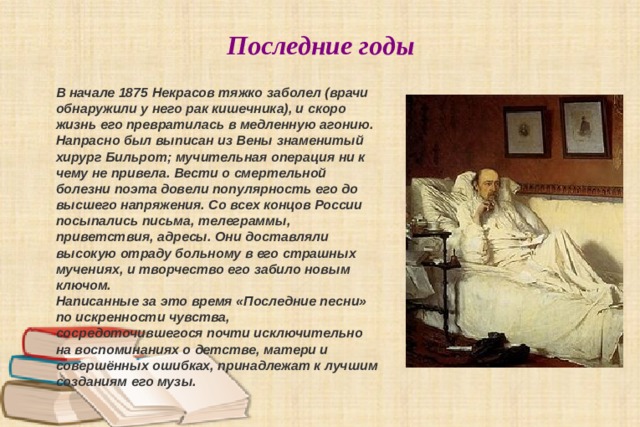 Последние годы В начале 1875 Некрасов тяжко заболел (врачи обнаружили у него рак кишечника), и скоро жизнь его превратилась в медленную агонию. Напрасно был выписан из Вены знаменитый хирург Бильрот; мучительная операция ни к чему не привела. Вести о смертельной болезни поэта довели популярность его до высшего напряжения. Со всех концов России посыпались письма, телеграммы, приветствия, адресы. Они доставляли высокую отраду больному в его страшных мучениях, и творчество его забило новым ключом. Написанные за это время «Последние песни» по искренности чувства, сосредоточившегося почти исключительно на воспоминаниях о детстве, матери и совершённых ошибках, принадлежат к лучшим созданиям его музы. 