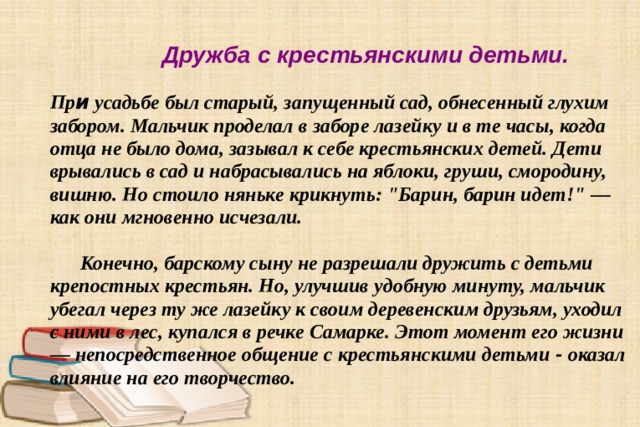  Дружба с крестьянскими детьми.    Пр и усадьбе был старый, запущенный сад, обнесенный глухим забором. Мальчик проделал в заборе лазейку и в те часы, когда отца не было дома, зазывал к себе крестьянских детей. Дети врывались в сад и набрасывались на яблоки, груши, смородину, вишню. Но стоило няньке крикнуть: 