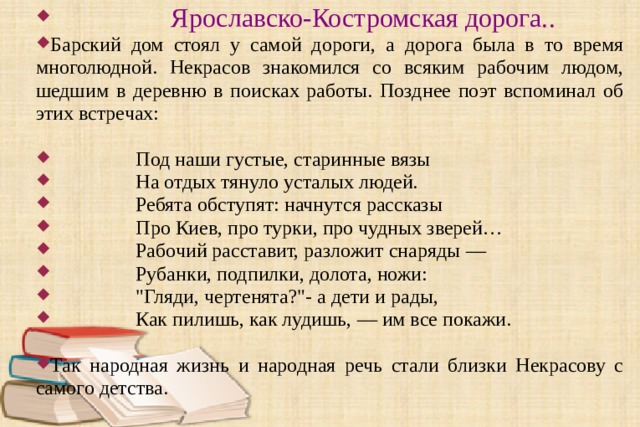  Ярославско-Костромская дорога..  Барский дом стоял у самой дороги, а дорога была в то время многолюдной. Некрасов знакомился со всяким рабочим людом, шедшим в деревню в поисках работы. Позднее поэт вспоминал об этих встречах:  Под наши густые, старинные вязы  На отдых тянуло усталых людей.  Ребята обступят: начнутся рассказы  Про Киев, про турки, про чудных зверей …  Рабочий расставит, разложит снаряды —  Рубанки, подпилки, долота, ножи:  