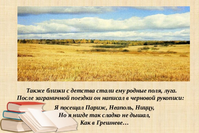  Также близки с детства стали ему родные поля, луга. После заграничной поездки он написал в черновой рукописи: Я посещал Париж, Неаполь, Ниццу,  Но я нигде так сладко не дышал,  Как в Грешневе …   