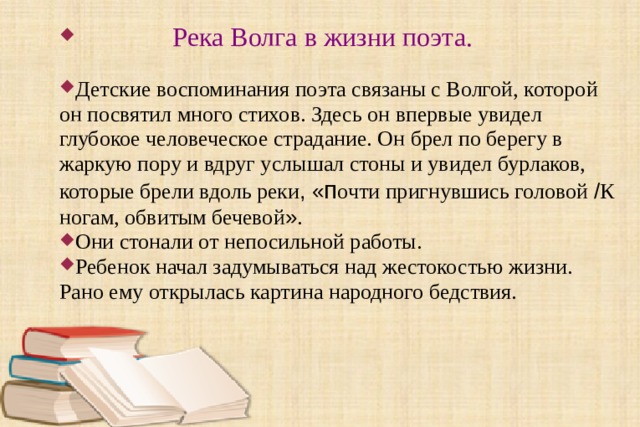  Река Волга в жизни поэта.  Детские воспоминания поэта связаны с Волгой, которой он посвятил много стихов. Здесь он впервые увидел глубокое человеческое страдание. Он брел по берегу в жаркую пору и вдруг услышал стоны и увидел бурлаков, которые брели вдоль реки , « п очти пригнувшись головой / К ногам, обвитым бечевой » . Они стонали от непосильной работы. Ребенок начал задумываться над жестокостью жизни. Рано ему открылась картина народного бедствия. 