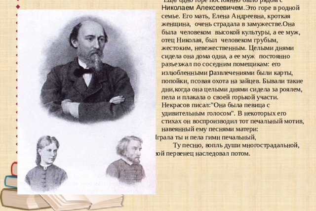  Взаимоотношения в семье.  Ещ ё одно горе постоянно было  рядом с   Николаем Алексеевичем. Это горе в родной  семье. Его мать,  Елена Андреевна, кроткая  женщина,  очень страдала в замужестве.Она  была  человеком  высокой  культуры, а ее муж,   отец Николая,  был  человеком грубым,   жестоким, невежественным.  Целыми днями   сидела она дома одна, а ее муж  постоянно   разъезжал по соседним помещикам:  его   излюбленными р азвлечениями были карты,  попойки, псовая охота на зайцев. Бывали такие  дни , когда она целыми днями сидела за роялем,   пела и плакала о  своей горькой участи.  Некрасов писал: