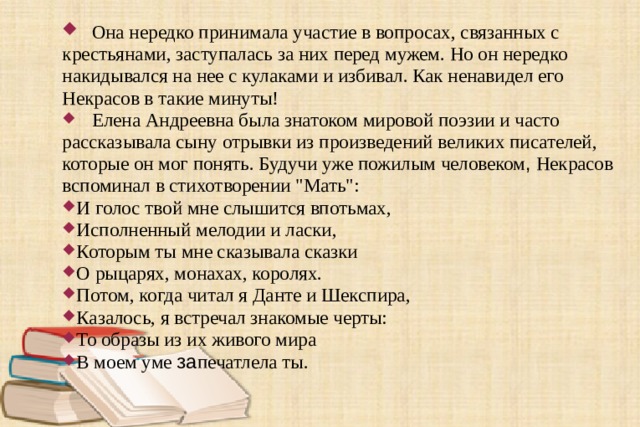  Она нередко принимала участие в вопросах, связанных с крестьянами, заступалась за них перед мужем. Но он нередко накидывался на нее с кулаками и избивал. Как ненавидел его Некрасов в такие минуты!  Елена Андреевна была знатоком мировой поэзии и часто рассказывала сыну отрывки из произведений великих писателей, которые он мог понять. Будучи уже пожилым человеком , Некрасов вспоминал в стихотворении 