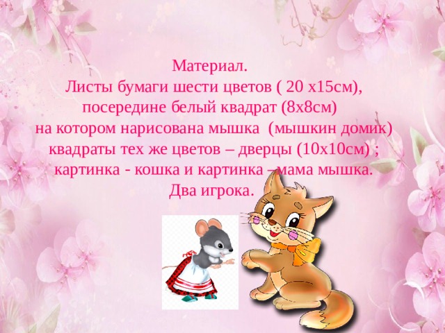  Материал.  Листы бумаги шести цветов ( 20 х15см),  посередине белый квадрат (8х8см)  на котором нарисована мышка (мышкин домик)  квадраты тех же цветов – дверцы (10х10см) ;  картинка - кошка и картинка –мама мышка.  Два игрока.   