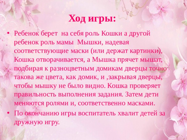 Ход игры: Ребенок берет на себя роль Кошки а другой ребенок роль мамы Мышки, надевая соответствующие маски (или держат картинки), Кошка отворачивается, а Мышка прячет мышат, подбирая к разноцветным домикам дверцы точно такова же цвета, как домик, и ,закрывая дверцы, чтобы мышку не было видно. Кошка проверяет правильность выполнения задания. Затем дети меняются ролями и, соответственно масками. По окончанию игры воспитатель хвалит детей за дружную игру. 