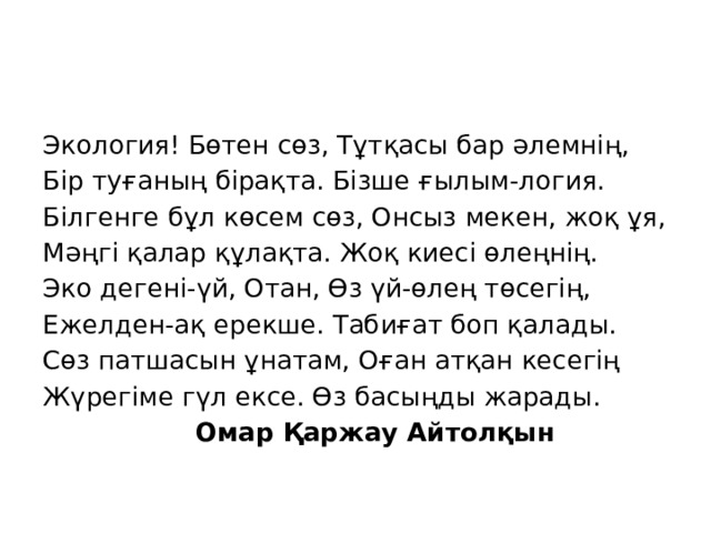 Экология! Бөтен сөз, Тұтқасы бар әлемнің, Бір туғаның бірақта. Бізше ғылым-логия. Білгенге бұл көсем сөз, Онсыз мекен, жоқ ұя, Мәңгі қалар құлақта. Жоқ киесі өлеңнің. Эко дегені-үй, Отан, Өз үй-өлең төсегің, Ежелден-ақ ерекше. Табиғат боп қалады. Сөз патшасын ұнатам, Оған атқан кесегің Жүрегіме гүл ексе. Өз басыңды жарады.  Омар Қаржау Айтолқын