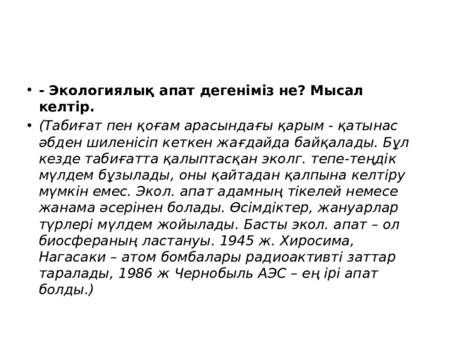 - Экологиялық апат дегеніміз не? Мысал келтір. (Табиғат пен қоғам арасындағы қарым - қатынас әбден шиленісіп кеткен жағдайда байқалады. Бұл кезде табиғатта қалыптасқан эколг. тепе-теңдік мүлдем бұзылады, оны қайтадан қалпына келтіру мүмкін емес. Экол. апат адамның тікелей немесе жанама әсерінен болады. Өсімдіктер, жануарлар түрлері мүлдем жойылады. Басты экол. апат – ол биосфераның ластануы. 1945 ж. Хиросима, Нагасаки – атом бомбалары радиоактивті заттар таралады, 1986 ж Чернобыль АЭС – ең ірі апат болды.)