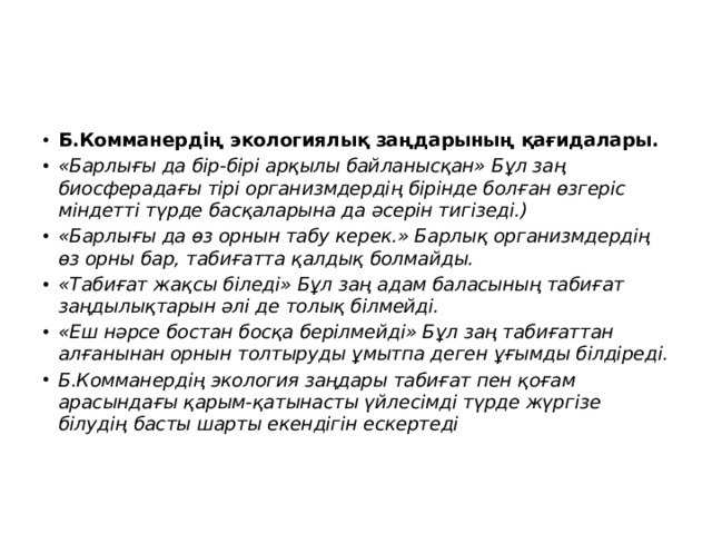 Б.Комманердің экологиялық заңдарының қағидалары. «Барлығы да бір-бірі арқылы байланысқан» Бұл заң биосферадағы тірі организмдердің бірінде болған өзгеріс міндетті түрде басқаларына да әсерін тигізеді.) «Барлығы да өз орнын табу керек.» Барлық организмдердің өз орны бар, табиғатта қалдық болмайды. «Табиғат жақсы біледі» Бұл заң адам баласының табиғат заңдылықтарын әлі де толық білмейді. «Еш нәрсе бостан босқа берілмейді» Бұл заң табиғаттан алғанынан орнын толтыруды ұмытпа деген ұғымды білдіреді. Б.Комманердің экология заңдары табиғат пен қоғам арасындағы қарым-қатынасты үйлесімді түрде жүргізе білудің басты шарты екендігін ескертеді