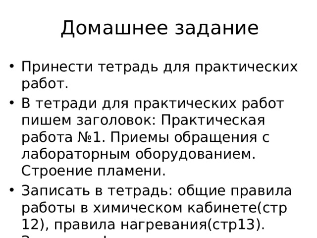 Домашнее задание Принести тетрадь для практических работ. В тетради для практических работ пишем заголовок: Практическая работа №1. Приемы обращения с лабораторным оборудованием. Строение пламени. Записать в тетрадь: общие правила работы в химическом кабинете(стр 12), правила нагревания(стр13). Запомнить! Выучить виды лабораторной посуды 