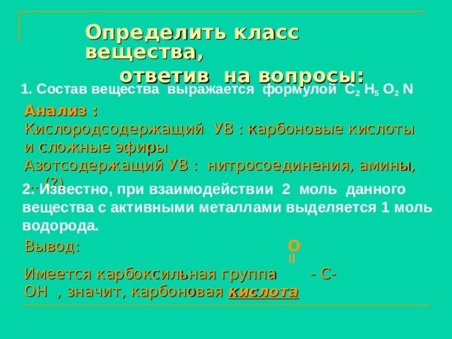 Определить класс вещества,  ответив на вопросы: 1. Состав вещества выражается формулой С 2 Н 5 О 2  N   Анализ : Кислородсодержащий УВ : карбоновые кислоты и сложные эфиры Азотсодержащий УВ : нитросоединения, амины, … (?) 2. Известно, при взаимодействии  2  моль данного вещества с активными металлами выделяется 1 моль водорода. Вывод: Имеется карбоксильная группа - С- ОН , значит, карбоновая кислота О  