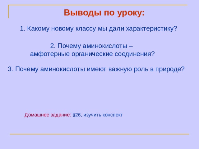 Выводы по уроку:   1. Какому новому классу мы дали характеристику?    2. Почему аминокислоты –  амфотерные органические соединения?     3. Почему аминокислоты имеют важную роль в природе?   Домашнее задание:  § 26, и зучить конспект 