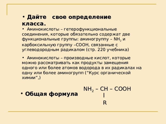  Дайте свое определение класса.  Аминокислоты – гетерофункциональные соединения, которые обязательно содержат две функциональные группы: аминогруппу – NH 2 и карбоксильную группу – COOH , связанные с углеводородным радикалом (стр. 220 учебника)   Аминокислоты – производные кислот, которые можно рассматривать как продукты замещения одного или более атомов водорода в их радикалах на одну или более аминогрупп ( “ Курс органической химии ” ,)  NH 2 – CH – COOH  R  Общая формула 