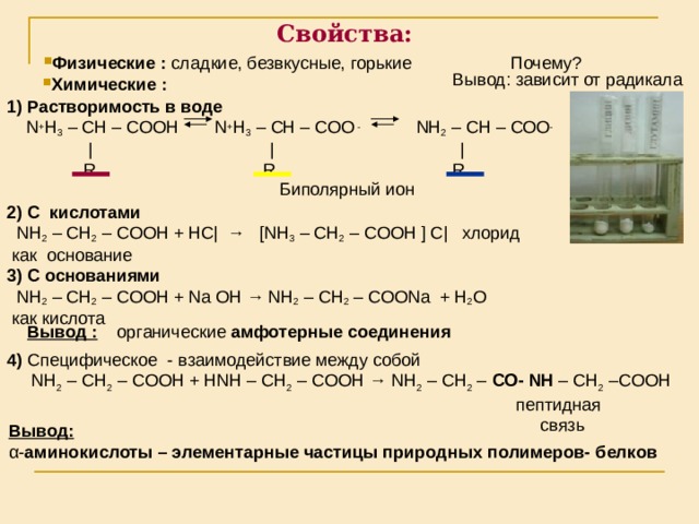 Свойства: Физические : сладкие, безвкусные, горькие Почему? Вывод: зависит от радикала Химические :  1) Растворимость в воде  N + H 3 – CH – COOH  N + H 3 – CH – COO -  NH 2 – CH – COO -  |  |  |  R  R  R  2) С кислотами   NH 2 – CH 2 – COOH + НС | → [ NH 3 – CH 2 – COOH  ] С | хлорид   как основание 3) С основаниями  NH 2 – CH 2 – COOH + Na OH → NH 2 – CH 2 – COONa + H 2 O   как кислота Биполярный ион Вывод : органические амфотерные соединения 4) Специфическое - взаимодействие между собой  NH 2 – CH 2 – COOH + Н NH – CH 2 – COOH → NH 2 – CH 2 – CO - NH – CH 2 –COOH   пептидная  связь Вывод: α - аминокислоты – элементарные частицы природных  полимеров- белков 