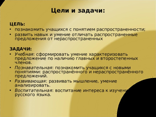 Цели и задачи: ЦЕЛЬ: познакомить учащихся с понятием распространенности; развить навык и умение отличать распространенные предложения от нераспространенных  ЗАДАЧИ: Учебная : сформировать умение характеризовать предложение по наличию главных и второстепенных членов. Познавательная : познакомить учащихся с новыми понятиями: распространённого и нераспространённого предложений. Развивающая : развивать мышление, умение анализировать. Воспитательная : воспитание интереса к изучению русского языка.  