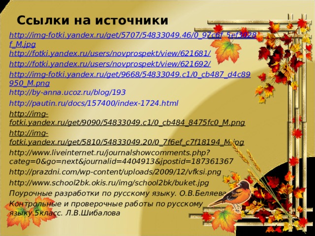 Ссылки на источники http://img-fotki.yandex.ru/get/5707/54833049.46/0_97c6f_5ef3028f_M.jpg http://fotki.yandex.ru/users/novprospekt/view/621681/ http://fotki.yandex.ru/users/novprospekt/view/621692/ http://img-fotki.yandex.ru/get/9668/54833049.c1/0_cb487_d4c89950_M.png http://by-anna.ucoz.ru/blog/193 http://pautin.ru/docs/157400/index-1724.html http://img-fotki.yandex.ru/get/9090/54833049.c1/0_cb484_8475fc0_M.png http://img-fotki.yandex.ru/get/5810/54833049.20/0_7f6ef_c7f18194_M.jpg http://www.liveinternet.ru/journalshowcomments.php?categ=0&go=next&journalid=4404913&jpostid=187361367 http://prazdni.com/wp-content/uploads/2009/12/vfksi.png http://www.school2bk.okis.ru/img/school2bk/buket.jpg Поурочные разработки по русскому языку. О.В.Беляева Контрольные и проверочные работы по русскому языку.5класс. Л.В.Шибалова 