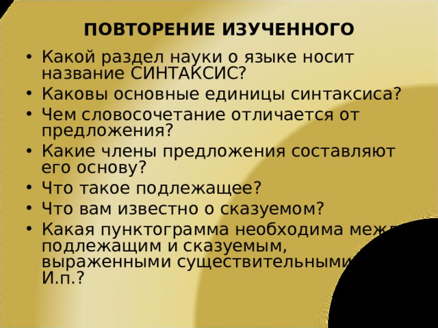 ПОВТОРЕНИЕ ИЗУЧЕННОГО Какой раздел науки о языке носит название СИНТАКСИС? Каковы основные единицы синтаксиса? Чем словосочетание отличается от предложения? Какие члены предложения составляют его основу? Что такое подлежащее? Что вам известно о сказуемом? Какая пунктограмма необходима между подлежащим и сказуемым, выраженными существительными в И.п.? 