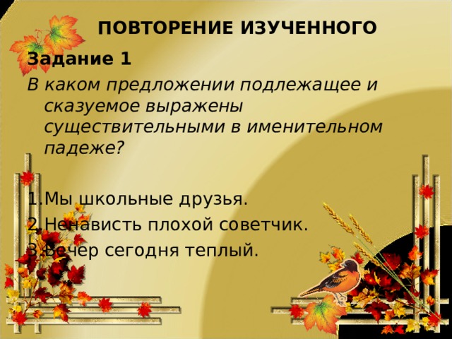 ПОВТОРЕНИЕ ИЗУЧЕННОГО Задание 1 В каком предложении подлежащее и сказуемое выражены существительными в именительном падеже? Мы школьные друзья. Ненависть плохой советчик. Вечер сегодня теплый. 