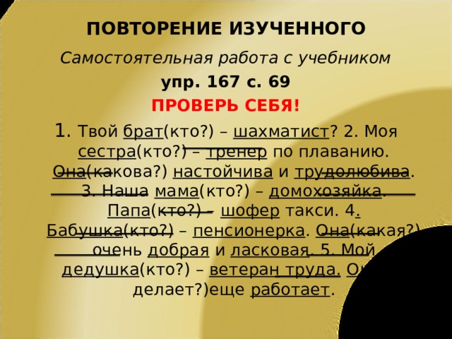 ПОВТОРЕНИЕ ИЗУЧЕННОГО Самостоятельная работа с учебником упр. 167 с. 69 ПРОВЕРЬ СЕБЯ! 1. Твой брат (кто?) – шахматист ? 2. Моя сестра (кто?) – тренер по плаванию. Она (какова?) настойчива и трудолюбива . 3. Наша мама (кто?) – домохозяйка . Папа (кто?) – шофер такси. 4 . Бабушка (кто?) – пенсионерка . Она (какая?) очень добрая и ласковая . 5. Мой дедушка (кто?) – ветеран труда. Он (что делает?)еще работает . 
