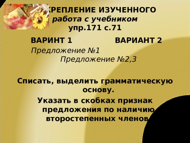ЗАКРЕПЛЕНИЕ ИЗУЧЕННОГО  работа с учебником  упр.171 с.71 ВАРИНТ 1 ВАРИАНТ 2 Предложение №1 Предложение №2,3  Списать, выделить грамматическую основу. Указать в скобках признак предложения по наличию второстепенных членов. 