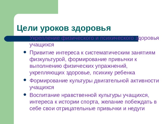 Цели уроков здоровья Укрепление физического и психического здоровья учащихся Привитие интереса к систематическим занятиям физкультурой, формирование привычки к выполнению физических упражнений, укрепляющих здоровье, психику ребенка Формирование культуры двигательной активности учащихся Воспитание нравственной культуры учащихся, интереса к истории спорта, желание побеждать в себе свои отрицательные привычки и недуги 