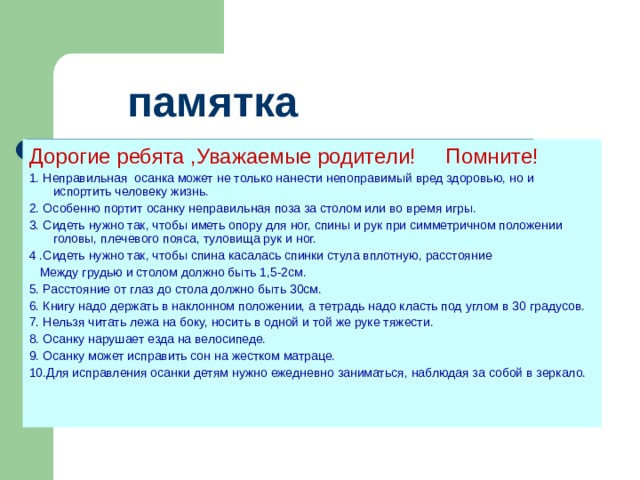  памятка Дорогие ребята ,Уважаемые родители! Помните! 1. Неправильная осанка может не только нанести непоправимый вред здоровью, но и испортить человеку жизнь. 2. Особенно портит осанку неправильная поза за столом или во время игры. 3. Сидеть нужно так, чтобы иметь опору для ног, спины и рук при симметричном положении головы, плечевого пояса, туловища рук и ног. 4 .Сидеть нужно так, чтобы спина касалась спинки стула вплотную, расстояние  Между грудью и столом должно быть 1,5-2см. 5. Расстояние от глаз до стола должно быть 30см. 6. Книгу надо держать в наклонном положении, а тетрадь надо класть под углом в 30 градусов. 7. Нельзя читать лежа на боку, носить в одной и той же руке тяжести. 8. Осанку нарушает езда на велосипеде. 9. Осанку может исправить сон на жестком матраце. 10.Для исправления осанки детям нужно ежедневно заниматься, наблюдая за собой в зеркало. 