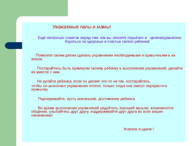  Уважаемые папы и мамы!  Ещё несколько советов перед тем, как вы начнете серьёзно и целенаправленно бороться за здоровье и счастье своего ребенка!  Помогите своим детям сделать упражнения необходимыми и привычными в их жизни.  Постарайтесь быть примером своему ребенку в выполнении упражнений, делайте их вместе с ним.  Не ругайте ребенка, если он делает что-то не так, постарайтесь,  чтобы он выполнял упражнения охотно, только тогда они смогут перерасти в привычку.  Подчеркивайте, пусть маленькие, достижения ребенка.  Во время выполнения упражнений радуйтесь хорошей музыке, возможности общения, улыбайтесь друг другу, поддерживайте друг друга во всех ваших начинаниях!  Успехов и удачи ! 